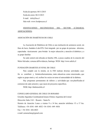 45
Fecha de apertura: 04/11/2015
Fecha de cierre: 06/11/2015
E-mail: info@fisa.cl
Sitio web: www.foodprocess.cl
INSTITUCIONES RECONOCIDAS DEL SECTOR (CÁMARAS,
ASOCIACIONES)
ASOCIACIÓN DE DIABÉTICOS DE CHILE
La Asociación de Diabéticos de Chile es una institución de asistencia social, sin
fines de lucro, fundada el año1976. Está integrada por un grupo de personas altruistas,
capacitadas técnicamente para brindar la mejor educación y atención al diabético y a
su grupo familiar.
Su sede central está ubicada en Quebec 496, a pocas cuadras de la estación del
Metro Salvador, comuna deProvidencia, Santiago. WEB: http://www.adich.cl/
FUNDACIÓN DIABETES JUVENIL DE CHILE
Para cumplir con la misión, en la FDJ realizan diversas actividades cuyo
fin es contribuir y fortalecerherramientas, tanto educativas como emocionales, que
según su grupo etario y rol, reciben los socios en torno al autocuidado de la diabetes.
Hay programas permanentes de talleres y actividades que son planificadas al
comienzo de cada semestre y que nacen de proyectos específicos.
WEB: http://diabeteschile.cl/
CONSULADO GENERAL DE CHILE EN ROSARIO
Griselda Algarañas CoordinadoraCámara Chileno Argentina del Litoral
Dirección: Salta 1161 – Rosario – Santa Fe
Horario de Atención: Lunes a viernes 9 a 14 hrs; atención telefónica 15 a 17 hrs.
Teléfonos: +54 -0341 -449- 4032 +54- 0341- 449- 4036
Fax: + 54- 0341- 426-4023
e-mail: camaracharg@gmail.com
 