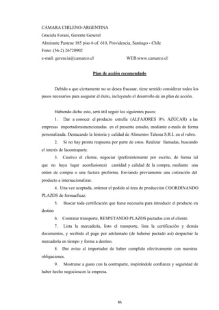 46
CÁMARA CHILENO-ARGENTINA
Graciela Forani, Gerente General
Almirante Pastene 185 piso 6 of. 610, Providencia, Santiago - Chile
Fono: (56-2) 26720902
e-mail: gerencia@camarco.cl WEB:www.camarco.cl
Plan de acción recomendado
Debido a que ciertamente no se desea fracasar, tiene sentido considerar todos los
pasos necesarios para asegurar el éxito, incluyendo el desarrollo de un plan de acción.
Habiendo dicho esto, será útil seguir los siguientes pasos:
1. Dar a conocer el producto estrella (ALFAJORES 0% AZÚCAR) a las
empresas importadorasmencionadas en el presente estudio, mediante e-mails de forma
personalizada. Destacando la historia y calidad de Alimentos Tahona S.R.L en el rubro.
2. Si no hay pronta respuesta por parte de estos. Realizar llamadas, buscando
el interés de lacontraparte.
3. Cautivo el cliente, negociar (preferentemente por escrito, de forma tal
que no haya lugar aconfusiones) cantidad y calidad de la compra, mediante una
orden de compra o una factura proforma. Enviando previamente una cotización del
producto a internacionalizar.
4. Una vez aceptada, ordenar el pedido al área de producción COORDINANDO
PLAZOS de formaeficaz.
5. Buscar toda certificación que fuese necesaria para introducir el producto en
destino
6. Contratar transporte, RESPETANDO PLAZOS pactados con el cliente.
7. Lista la mercadería, listo el transporte, lista la certificación y demás
documentos, y recibido el pago por adelantado (de haberse pactado así) despachar la
mercadería en tiempo y forma a destino.
8. Dar aviso al importador de haber cumplido efectivamente con nuestras
obligaciones.
9. Mostrarse a gusto con la contraparte, inspirándole confianza y seguridad de
haber hecho negocioscon la empresa.
 