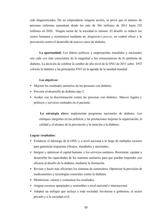 50
sido diagnosticados. De no emprenderse ninguna acción, se prevé que el número de
personas enfermas aumentará desde los más de 366 millones de 2011 hasta 552
millones en 2030. Ningún sector de la sociedad es inmune. El desafío es reducir los
costos humanos y económicos mediante un diagnóstico precoz, un control eficaz y la
prevención contra el desarrollo de nuevos casos de diabetes.
La oportunidad: Los líderes políticos y empresariales mundiales y nacionales
son cada vez más conscientes de la magnitud y las consecuencias de la epidemia de
diabetes. La decisión de celebrar la cumbre de alto nivel de la ONU de 2011 sobre ENT
colocóa la diabetes y las principales ENT en la agenda de la sanidad mundial.
Los objetivos:
• Mejorar los resultados sanitarios de las personas con diabetes.
• Prevenir el desarrollo de diabetes tipo 2.
• Acabar con la discriminación contra las personas con diabetes. Marcos legales y
políticos y servicios centrados en el paciente.
La estrategia clave: implementar programas nacionales de diabetes. Los
enfoques integrales en las políticas y las prestaciones mejoran la organización, la
calidad y el alcance de la prevención y la atención a la diabetes.
Lograr resultados:
• Fortalecer el liderazgo de la ONU y a nivel nacional a lo largo de múltiples sectores
para garantizar respuestas eficaces, mundiales y nacionales.
• Integrar y optimizar el capital humano y los servicios sanitaros. Reorientar, equipar y
desarrollar las capacidades de los sistemas sanitarios para que puedan responder con
eficacia al desafío de la diabetes mediante la formación.
• Revisar y hacer más eficientes los sistemas de suministros. Optimizar la provisión de
medicamentos y tecnologías esenciales contra la diabetes.
• Monitorizar, valorar y comunicar los resultados.
• Asignar recursos apropiados y sostenibles a nivel nacional e internacional.
• Adoptar un enfoque que incluya a toda sociedad. Involucrar a gobiernos, al sector
privado y a la sociedad civil.
 