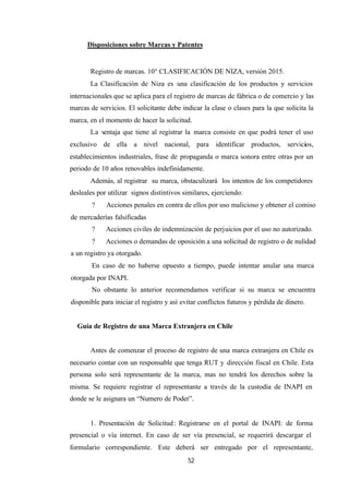 52
Disposiciones sobre Marcas y Patentes
Registro de marcas. 10° CLASIFICACIÓN DE NIZA, versión 2015.
La Clasificación de Niza es una clasificación de los productos y servicios
internacionales que se aplica para el registro de marcas de fábrica o de comercio y las
marcas de servicios. El solicitante debe indicar la clase o clases para la que solicita la
marca, en el momento de hacer la solicitud.
La v
entaja que tiene al registrar la marca consiste en que podrá tener el uso
exclusivo de ella a nivel nacional, para identificar productos, servicios,
establecimientos industriales, frase de propaganda o marca sonora entre otras por un
periodo de 10 años renovables indefinidamente.
Además, al registrar su marca, obstaculizará los intentos de los competidores
desleales por utilizar signos distintivos similares, ejerciendo:
? Acciones penales en contra de ellos por uso malicioso y obtener el comiso
de mercaderías falsificadas
? Acciones civiles de indemnización de perjuicios por el uso no autorizado.
? Acciones o demandas de oposición a una solicitud de registro o de nulidad
a un registro ya otorgado.
En caso de no haberse opuesto a tiempo, puede intentar anular una marca
otorgada por INAPI.
No obstante lo anterior recomendamos verificar si su marca se encuentra
disponible para iniciar el registro y así evitar conflictos futuros y pérdida de dinero.
Guía de Registro de una Marca Extranjera en Chile
Antes de comenzar el proceso de registro de una marca extranjera en Chile es
necesario contar con un responsable que tenga RUT y dirección fiscal en Chile. Esta
persona solo será representante de la marca, mas no tendrá los derechos sobre la
misma. Se requiere registrar el representante a través de la custodia de INAPI en
donde se le asignara un “Numero de Poder”.
1. Presentación de Solicitud: Registrarse en el portal de INAPI: de forma
presencial o vía internet. En caso de ser vía presencial, se requerirá descargar el
formulario correspondiente. Este deberá ser entregado por el representante,
 