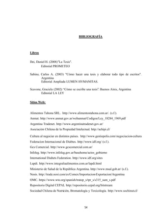 54
BIBLIOGRAFÍA
Libros
Dei, Daniel H. (2008)"La Tesis".
Editorial PROMETEO
Sabino, Carlos A. (2003) "Cómo hacer una tesis y elaborar todo tipo de escritos".
Argentina
Editorial Ampliada LUMEN HVMANITAS.
Scavone, Graciela (2002) “Cómo se escribe una tesis”. Buenos Aires, Argentina
Editorial LA LEY
Sitios Web:
Alimentos Tahona SRL. http://www.alimentostahona.com.ar/. (s.f.).
Anmat. http://www.anmat.gov.ar/webanmat/Codigoa/Ley_18284_1969.pdf
Argentina Tradenet. http://www.argentinatradenet.gov.ar/
Asociación Chilena de la Propiedad Intelectual. http://achipi.cl/
Cultura al negociar en distintos países. http://www.gestiopolis.com/negociacion-cultura
Federacion Internacional de Diabtes. http://www.idf.org/ (s.f.).
Gcs Comercial. http://www.gcscomercial.com.ar/
Infoleg. http://www.infoleg.gov.ar/basehome/actos_gobierno
International Diabets Federation. http://www.idf.org/sites
Lapdi. http://www.integraliaalimentos.com.ar/lapdi.html
Ministerio de Salud de la República Argentina. http://www.msal.gob.ar/ (s.f.).
Nosis. http://trade.nosi.com/es/Comex/Importacion-Exportacion/Argentina
OMC. https://www.wto.org/spanish/tratop_s/tpr_s/s315_sum_s.pdf
Repositorio Digital CEPAL http://repositorio.cepal.org/bitstream
Sociedad Chilena de Nutrición, Bromatología y Toxicología. http://www.sochinut.cl/
 