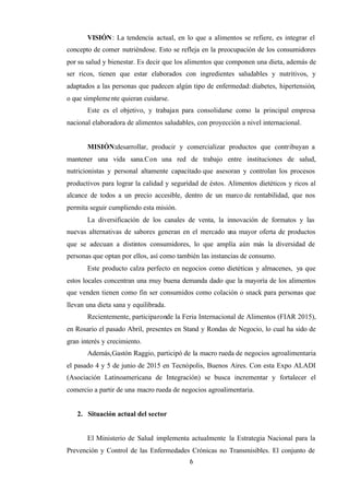 6
VISIÓN: La tendencia actual, en lo que a alimentos se refiere, es integrar el
concepto de comer nutriéndose. Esto se refleja en la preocupación de los consumidores
por su salud y bienestar. Es decir que los alimentos que componen una dieta, además de
ser ricos, tienen que estar elaborados con ingredientes saludables y nutritivos, y
adaptados a las personas que padecen algún tipo de enfermedad: diabetes, hipertensión,
o que simplemente quieran cuidarse.
Este es el objetivo, y trabajan para consolidarse como la principal empresa
nacional elaboradora de alimentos saludables, con proyección a nivel internacional.
MISIÓN:desarrollar, producir y comercializar productos que contribuyan a
mantener una vida sana.Con una red de trabajo entre instituciones de salud,
nutricionistas y personal altamente capacitado que asesoran y controlan los procesos
productivos para lograr la calidad y seguridad de éstos. Alimentos dietéticos y ricos al
alcance de todos a un precio accesible, dentro de un marco de rentabilidad, que nos
permita seguir cumpliendo esta misión.
La diversificación de los canales de venta, la innovación de formatos y las
nuevas alternativas de sabores generan en el mercado una mayor oferta de productos
que se adecuan a distintos consumidores, lo que amplía aún más la diversidad de
personas que optan por ellos, así como también las instancias de consumo.
Este producto calza perfecto en negocios como dietéticas y almacenes, ya que
estos locales concentran una muy buena demanda dado que la mayoría de los alimentos
que venden tienen como fin ser consumidos como colación o snack para personas que
llevan una dieta sana y equilibrada.
Recientemente, participaronde la Feria Internacional de Alimentos (FIAR 2015),
en Rosario el pasado Abril, presentes en Stand y Rondas de Negocio, lo cual ha sido de
gran interés y crecimiento.
Además,Gastón Raggio, participó de la macro rueda de negocios agroalimentaria
el pasado 4 y 5 de junio de 2015 en Tecnópolis, Buenos Aires. Con esta Expo ALADI
(Asociación Latinoamericana de Integración) se busca incrementar y fortalecer el
comercio a partir de una macro rueda de negocios agroalimentaria.
2. Situación actual del sector
El Ministerio de Salud implementa actualmente la Estrategia Nacional para la
Prevención y Control de las Enfermedades Crónicas no Transmisibles. El conjunto de
 
