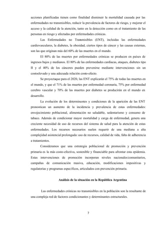 7
acciones planificadas tienen como finalidad disminuir la mortalidad causada por las
enfermedades no transmisibles, reducir la prevalencia de factores de riesgo, y mejorar el
acceso y la calidad de la atención, tanto en la detección como en el tratamiento de las
personas en riesgo y afectadas por enfermedades crónicas.
Las Enfermedades no Transmisibles (ENT), incluidas las enfermedades
cardiovasculares, la diabetes, la obesidad, ciertos tipos de cáncer y las causas externas,
son las que originan más del 60% de las muertes en el mundo.
El 80% de las muertes por enfermedades crónicas se producen en países de
ingresos bajos y medianos. El 80% de las enfermedades cardíacas, ataques, diabetes tipo
II y el 40% de los cánceres pueden prevenirse mediante intervenciones sin un
costoelevado y una adecuada relación costo-efecto.
Se proyectaque para el 2020, las ENT explicarán el 75% de todas las muertes en
el mundo, y que el 71% de las muertes por enfermedad coronaria, 75% por enfermedad
cerebro vascular y 70% de las muertes por diabetes se producirán en el mundo en
desarrollo.
La evolución de los determinantes y condiciones de la aparición de las ENT
pronostican un aumento de la incidencia y prevalencia de estas enfermedades:
envejecimiento poblacional, alimentación no saludable, sedentarismo y consumo de
tabaco. Además de condicionar mayor mortalidad y carga de enfermedad, genera una
creciente necesidad de uso de recursos del sistema de salud para la atención de estas
enfermedades. Los recursos necesarios suelen requerir de una mediana a alta
complejidad asistencial prolongada: uso de recursos, calidad de vida, falta de adherencia
a tratamientos.
Consideramos que una estrategia poblacional de promoción y prevención
primaria es la más costo-efectiva, sostenible y financiable para afrontar esta epidemia.
Estas intervenciones de promoción incorporan niveles nacionales/comunitarios,
campañas de comunicación masiva, educación, modificaciones impositivas y
regulatorias y programas específicos, articulados con prevención primaria.
Análisis de la situación en la República Argentina
Las enfermedades crónicas no transmisibles en la población son la resultante de
una compleja red de factores condicionantes y determinantes estructurales.
 