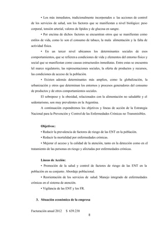 8
• Los más inmediatos, tradicionalmente incorporados a las acciones de control
de los servicios de salud, son los factores que se manifiestan a nivel biológico: peso
corporal, tensión arterial, valores de lípidos y de glucosa en sangre.
• Por encima de dichos factores se encuentran otros que se manifiestan como
estilos de vida, como lo son el consumo de tabaco, la mala alimentación y la falta de
actividad física.
• En un tercer nivel ubicamos los determinantes sociales de esos
comportamientos, que se refierena condiciones de vida y elementos del entorno físico y
social que se manifiestan como causas estructurales inmediatas. Entre estas se encuentra
lel marco regulatorio, las representaciones sociales, la oferta de productos y recursos,
las condiciones de acceso de la población.
• Existen además determinantes más amplios, como la globalización, la
urbanización y otros que determinan los entornos y procesos generadores del consumo
de productos y de otros comportamientos sociales.
El sobrepeso y la obesidad, relacionados con la alimentación no saludable y el
sedentarismo, son muy prevalentes en la Argentina.
A continuación expondremos los objetivos y líneas de acción de la Estrategia
Nacional para la Prevención y Control de las Enfermedades Crónicas no Transmisibles.
Objetivos:
• Reducir la prevalencia de factores de riesgo de las ENT en la población.
• Reducir la mortalidad por enfermedades crónicas.
• Mejorar el acceso y la calidad de la atención, tanto en la detección como en el
tratamiento de las personas en riesgo y afectadas por enfermedades crónicas.
Líneas de Acción:
• Promoción de la salud y control de factores de riesgo de las ENT en la
población en su conjunto. Abordaje poblacional.
• Reorientación de los servicios de salud. Manejo integrado de enfermedades
crónicas en el sistema de atención.
• Vigilancia de las ENT y los FR.
3. Situación económica de la empresa
Facturación anual 2012 $ 639.238
 