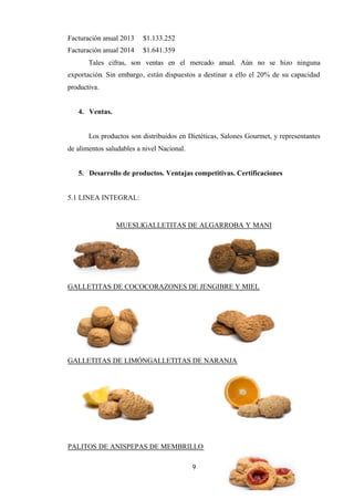 9
Facturación anual 2013 $1.133.252
Facturación anual 2014 $1.641.359
Tales cifras, son ventas en el mercado anual. Aún no se hizo ninguna
exportación. Sin embargo, están dispuestos a destinar a ello el 20% de su capacidad
productiva.
4. Ventas.
Los productos son distribuidos en Dietéticas, Salones Gourmet, y representantes
de alimentos saludables a nivel Nacional.
5. Desarrollo de productos. Ventajas competitivas. Certificaciones
5.1 LINEA INTEGRAL:
MUESLIGALLETITAS DE ALGARROBA Y MANI
GALLETITAS DE COCOCORAZONES DE JENGIBRE Y MIEL
GALLETITAS DE LIMÓNGALLETITAS DE NARANJA
PALITOS DE ANISPEPAS DE MEMBRILLO
 