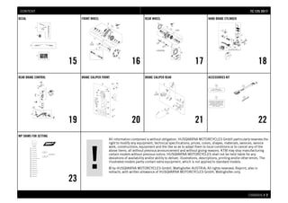 All information contained is without obligation. HUSQVARNA MOTORCYCLES GmbH particularly reserves the
right to modify any equipment, technical specifications, prices, colors, shapes, materials, services, service
work, constructions, equipment and the like so as to adapt them to local conditions or to cancel any of the
above items, all without previous announcement and without giving reasons. KTM may stop manufacturing
certain models without previous notice. HUSQVARNA MOTORCYCLES shall not be held liable for any
deviations of availability and/or ability to deliver, illustrations, descriptions, printing and/or other errors. The
illustrated models partly contain extra equipment, which is not applied to standard models.
© by HUSQVARNA MOTORCYCLES GmbH, Mattighofen AUSTRIA; All rights reserved; Reprint, also in
extracts, with written allowance of HUSQVARNA MOTORCYCLES GmbH, Mattighofen only.
CHASSIS # 22
DECAL
15
FRONT WHEEL
16
REAR WHEEL
17
HAND BRAKE CYLINDER
18
REAR BRAKE CONTROL
19
BRAKE CALIPER FRONT
20
BRAKE CALIPER REAR
21
ACCESSORIES KIT
22
WP SHIMS FOR SETTING
23
TTCC 112255 22001177CONTENT
 