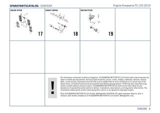 All information contained is without obligation. HUSQVARNA MOTORCYCLES GmbH particularly reserves the
right to modify any equipment, technical specifications, prices, colors, shapes, materials, services, service
work, constructions, equipment and the like so as to adapt them to local conditions or to cancel any of the
above items, all without previous announcement and without giving reasons. KTM may stop manufacturing
certain models without previous notice. HUSQVARNA MOTORCYCLES shall not be held liable for any
deviations of availability and/or ability to deliver, illustrations, descriptions, printing and/or other errors. The
illustrated models partly contain extra equipment, which is not applied to standard models.
© by HUSQVARNA MOTORCYCLES GmbH, Mattighofen AUSTRIA; All rights reserved; Reprint, also in
extracts, with written allowance of HUSQVARNA MOTORCYCLES GmbH, Mattighofen only.
ENGINE || 2
COOLING SYSTEM
17
EXHAUST CONTROL
18
IGNITION SYSTEM
19
Engine Husqvarna TC 125 2019SSPPAARREEPPAARRTTSSCCAATTAALLOOGG | CONTENT
 