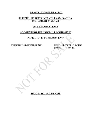 STRICTLY CONFIDENTIAL
THE PUBLIC ACCOUNTANTS EXAMINATION
COUNCIL OF MALAWI
2012 EXAMINATIONS
ACCOUNTING TECHNICIAN PROGRAMME
PAPER TC12: COMPANY LAW
THURSDAY 6 DECEMBER 2012 TIME ALLOWED: 3 HOURS
2.00 PM - 5.00 PM
SUGGESTED SOLUTIONS
 