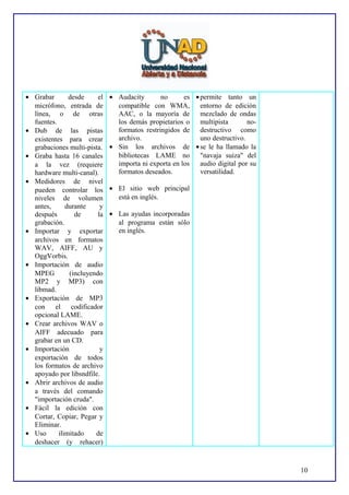 • Grabar
desde
el
micrófono, entrada de
línea, o de otras
fuentes.
• Dub de las pistas
existentes para crear
grabaciones multi-pista.
• Graba hasta 16 canales
a la vez (requiere
hardware multi-canal).
• Medidores de nivel
pueden controlar los
niveles de volumen
antes,
durante
y
después
de
la
grabación.
• Importar y exportar
archivos en formatos
WAV, AIFF, AU y
OggVorbis.
• Importación de audio
MPEG
(incluyendo
MP2 y MP3) con
libmad.
• Exportación de MP3
con el codificador
opcional LAME.
• Crear archivos WAV o
AIFF adecuado para
grabar en un CD.
• Importación
y
exportación de todos
los formatos de archivo
apoyado por libsndfile.
• Abrir archivos de audio
a través del comando
"importación cruda".
• Fácil la edición con
Cortar, Copiar, Pegar y
Eliminar.
• Uso
ilimitado
de
deshacer (y rehacer)

• Audacity
no
es • permite tanto un
compatible con WMA, entorno de edición
AAC, o la mayoría de
mezclado de ondas
los demás propietarios o multipista
noformatos restringidos de destructivo como
archivo.
uno destructivo.
• Sin los archivos de • se le ha llamado la
bibliotecas LAME no "navaja suiza" del
importa ni exporta en los
audio digital por su
formatos deseados.
versatilidad.
• El sitio web principal
está en inglés.
• Las ayudas incorporadas
al programa están sólo
en inglés.

10

 