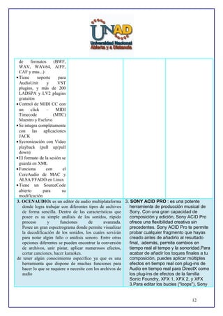 de
formatos
(BWF,
WAV, WAV64, AIFF,
CAF y mas...)
• Tiene
soporte
para
AudioUnit
y
VST
plugins, y más de 200
LADSPA y LV2 plugins
gratuitos
• Control de MIDI CC con
un
click
–
MIDI
Timecode
(MTC)
Maestro y Esclavo
• Se integra completamente
con las aplicaciones
JACK
• Sycronización con Video
playback (pull up/pull
down)
• El formato de la sesión se
guarda en XML
• Funciona
con
el
CoreAudio de MAC y
ALSA/FFADO en Linux
• Tiene un SourceCode
abierto
para
su
modificación
3. OCENAUDIO: es un editor de audio multiplataforma 3. SONY ACID PRO : es una potente
donde logra trabajar con diferentes tipos de archivos
herramienta de producción musical de
de forma sencilla. Dentro de las características que
Sony. Con una gran capacidad de
posee es su simple análisis de los sonidos, rápido
composición y edición, Sony ACID Pro
proceso
y
funciones
de
avanzada.
ofrece una flexibilidad creativa sin
Posee un gran espectrograma donde permite visualizar
precedentes. Sony ACID Pro te permite
la decodificación de los sonidos, los cuales servirán
probar cualquier fragmento que hayas
para notar algún fallo o análisis sonoro. Entre otras
creado antes de añadirlo al resultado
opciones diferentes se pueden encontrar la conversión
final, además, permite cambios en
de archivos, unir pistar, aplicar numerosos efectos,
tiempo real al tempo y la sonoridad.Para
cortar canciones, hacer karaokes.
acabar de añadir los toques finales a tu
de tener algún conocimiento específico ya que es una
composición, puedes aplicar múltiples
herramienta que dispone de muchas funciones para
efectos en tiempo real con plug-ins de
hacer lo que se requiere o necesite con los archivos de
Audio en tiempo real para DirectX como
audio
los plug-ins de efectos de la familia
Sonic Foundry, XFX 1, XFX 2, y XFX
3.Para editar los bucles ("loops"), Sony
12

 