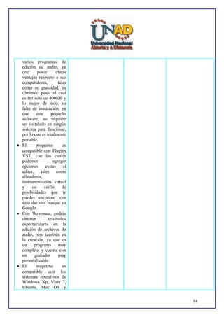 varios programas de
edición de audio, ya
que
posee
claras
ventajas respecto a sus
competidores,
tales
como su gratuidad, su
diminuto peso, el cual
es tan solo de 400KB y
lo mejor de todo, su
falta de instalación, ya
que
este
pequeño
software, no requiere
ser instalado en ningún
sistema para funcionar,
por lo que es totalmente
portable.
• El
programa
es
compatible con Plugins
VST, con los cuales
podemos
agregar
opciones
extras
al
editor,
tales
como
afinadores,
instrumentación virtual
y
un
sinfín
de
posibilidades que te
puedes encontrar con
solo dar una busque en
Google.
• Con Wavosaur, podrás
obtener
resultados
espectaculares en la
edición de archivos de
audio, pero también en
la creación, ya que es
un
programa
muy
completo y cuenta con
un
grabador
muy
personalizable.
• El
programa
es
compatible con los
sistemas operativos de
Windows Xp, Vista 7,
Ubuntu, Mac OS y
14

 