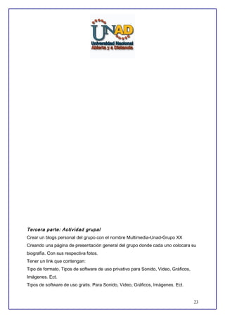 Tercera parte: Actividad grupal
Crear un blogs personal del grupo con el nombre Multimedia-Unad-Grupo XX
Creando una página de presentación general del grupo donde cada uno colocara su
biografía. Con sus respectiva fotos.
Tener un link que contengan:
Tipo de formato. Tipos de software de uso privativo para Sonido, Video, Gráficos,
Imágenes. Ect.
Tipos de software de uso gratis. Para Sonido, Video, Gráficos, Imágenes. Ect.

23

 