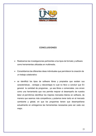 CONCLUSIONES

•

Realizamos las investigaciones pertinentes a los tipos de formato y software
como herramientas utilizadas en multimedia.

•

Consolidamos las diferentes ideas individuales que permitieron la creación de
un trabajo colaborativo

•

se identificó los tipos de software libres y propiados que existen sus
características , ventajas y desventajas lo cual no llevo a concluir que En
general la cantidad de programas , ya sea libres o comerciales ,nos sirven
como una herramienta que nos permite mejorar el desempeño de nuestra
labor al permitirnos identificar los mejores mercados lideres en software, de
manera que seamos más competitivos y podamos tener éxito en el mercado
cambiante y global, en que los programas tienen que desempeñarse
actualmente en entregarnos las herramientas necesarias para ser cada vez
mejor.

25

 