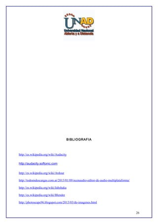 BIBLIOGRAFIA

http://es.wikipedia.org/wiki/Audacity
http://audacity.softonic.com
http://es.wikipedia.org/wiki/Ardour
http://todoendescargas.com.ar/2013/01/09/ocenaudio-editor-de-audio-multiplataforma/
http://es.wikipedia.org/wiki/Jahshaka
http://es.wikipedia.org/wiki/Blender
http://photoscape96.blogspot.com/2013/03/de-imagenes.html
26

 
