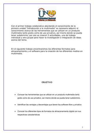 Con el primer trabajo colaborativo abordando el conocimiento de la
primera unidad "Introducción a la multimedia" es necesario adquirir el
conocimiento acerca de las herramientas que se utilizan en un producto
multimedia tanto gratis como de uso privativo, así mismo donde se pueda
tener subdominio; por eso se crearon 2 actividades, una de trabajo
individual y otra grupal para hacer la investigación e integración de ideas
acerca del tema.

En el siguiente trabajo encontraremos los diferentes formatos para
almacenamiento y el software para la creación de los diferentes medios en
multimedia.

OBJETIVO

•

Conocer las herramientas que se utilizan en un producto multimedia tanto
gratis como de uso privativo, así mismo donde se pueda tener subdominio.

•

Identificar las ventajas y desventajas que tienen los software libre y privativo

•

Conocer los diferentes tipos de formatos de almacenamiento digital con sus
respectivas características

3

 