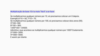 Multiplicação de base 10 é a mais “fácil” a se fazer
Se multiplicarmos qualquer número por 10, só precisamos colocar um 0 depois.
Exemplo 6*10 = 60, 7*10 = 70.
Se multiplicarmos qualquer número por 100, só precisamos colocar dois zeros (00).
3*100= 300
8*100 = 800.
1345*100= 134500.
Adivinha o que acontece se multiplicarmos qualquer número por 1000? Exatamente.
2*1000= 2000.
5*1000= 5000.
E assim por diante.
 