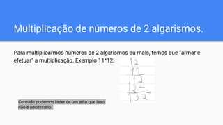 Multiplicação de números de 2 algarismos.
Para multiplicarmos números de 2 algarismos ou mais, temos que “armar e
efetuar” a multiplicação. Exemplo 11*12:
Contudo podemos fazer de um jeito que isso
não é necessário.
 