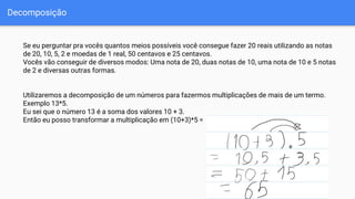 Decomposição
Se eu perguntar pra vocês quantos meios possíveis você consegue fazer 20 reais utilizando as notas
de 20, 10, 5, 2 e moedas de 1 real, 50 centavos e 25 centavos.
Vocês vão conseguir de diversos modos: Uma nota de 20, duas notas de 10, uma nota de 10 e 5 notas
de 2 e diversas outras formas.
Utilizaremos a decomposição de um números para fazermos multiplicações de mais de um termo.
Exemplo 13*5.
Eu sei que o número 13 é a soma dos valores 10 + 3.
Então eu posso transformar a multiplicação em (10+3)*5 =
 