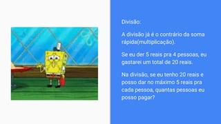 Divisão:
A divisão já é o contrário da soma
rápida(multiplicação).
Se eu der 5 reais pra 4 pessoas, eu
gastarei um total de 20 reais.
Na divisão, se eu tenho 20 reais e
posso dar no máximo 5 reais pra
cada pessoa, quantas pessoas eu
posso pagar?
 