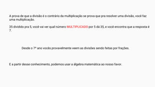 A prova de que a divisão é o contrário da multiplicação se prova que pra resolver uma divisão, você faz
uma multiplicação.
35 dividido pra 5, você vai ver qual número MULTIPLICADO por 5 dá 35, e você encontra que a resposta é
7.
Desde o 7º ano vocês provavelmente veem as divisões sendo feitas por frações.
E a partir desse conhecimento, podemos usar a álgebra matemática ao nosso favor.
 