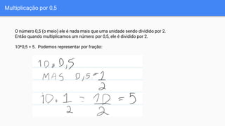 Multiplicação por 0,5
O número 0,5 (o meio) ele é nada mais que uma unidade sendo dividido por 2.
Então quando multiplicamos um número por 0,5, ele é dividido por 2.
10*0,5 = 5. Podemos representar por fração:
 