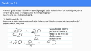 Divisão por 0,5.
Sabendo que a divisão é o contrário da multiplicação. Se ao multiplicarmos um número por 0,5 ele é
dividido por 2, o que acontece quando dividirmos ele por 0,5?
isso mesmo, ele é multiplicado por 2.
10 dividido por 0,5 = 20.
Isso pode também ser escrito como fração. Sabendo que “divisão é o contrário da multiplicação”,
podemos fazer o seguinte:
 