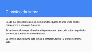 O básico da soma
Desde que entendemos o que é uma unidade (valor de uma única coisa),
começamos a ver o que é a soma.
Se tenho um aluno que vê minha aula pela tarde e outro pela noite, naquele dia
um total de 2 alunos viram minha aula.
Se tenho 5 alunos numa sala e mais 5 entraram, tenho 10 alunos na minha
sala.
 