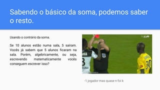 Sabendo o básico da soma, podemos saber
o resto.
Usando o contrário da soma.
Se 10 alunos estão numa sala, 5 saíram.
Vocês já sabem que 5 alunos ficaram na
sala. Porém, algebricamente, ou seja,
escrevendo matematicamente vocês
conseguem escrever isso?
-1 jogador mas quase n foi k
 