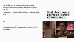 10 (o valor total de alunos que estavam na sala) =
Números de aluno na sala que não conheço + 5 que
saíram
“passando o 5 para o outro lado com o sinal contrário (+
virou -)"
ou
"somando o valor -5 (cinco negativo) em cada lado da
igualdade"
Se não ficou claro, no
próximo slide eu tento
esclarecer melhor!
 