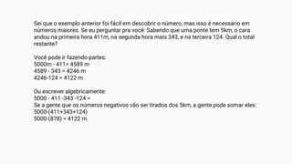 Sei que o exemplo anterior foi fácil em descobrir o número, mas isso é necessário em
números maiores. Se eu perguntar pra você: Sabendo que uma ponte tem 5km, o cara
andou na primeira hora 411m, na segunda hora mais 343, e na terceira 124. Qual o total
restante?
Você pode ir fazendo partes:
5000m - 411= 4589 m
4589 - 343 = 4246 m
4246-124 = 4122 m
Ou escrever algebricamente:
5000 - 411 -343 -124 =
Se a gente que os números negativos vão ser tirados dos 5km, a gente pode somar eles:
5000-(411+343+124)
5000-(878) = 4122 m.
 