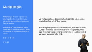 Multiplicação
Multiplicação deve ser o ponto que
alguns podem ter um problema, ou
como dito, querem algum modo mais
fácil de resolver.
Multiplicação é somente uma soma
rápida. Então quando eu somo 5 vezes
o número 5, eu faço a multiplicação 5
vezes 5.
5+5+5+5+5 = 25
5*5 = 25.
Já vi alguns alunos desestimulando por não saber certas
multiplicações, 6*7, 8*9 ou outras.
Não é algo vergonhoso ou errado somar, 6 vezes o número
7, não é copiando a tabuada que você vai aprender, mas
dps de tantas vezes somar o número 7 por 6 vezes, você já
vai saber que esse valor é 42.
 