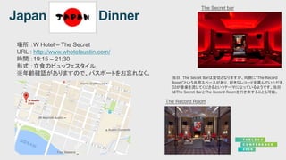 場所 ：W Hotel – The Secret
URL : http://www.whotelaustin.com/
時間 ：19:15 – 21:30
形式 ：立食のビュッフェスタイル
※年齢確認がありますので、パスポートをお忘れなく。
当日、The Secret Barは貸切となりますが、向側に”The Record
Room”という共用スペースがあり、好きなレコードを選んでいただき、
DJが音楽を流してくださるというテーマになっているようです。当日
はThe Secret BarとThe Record Roomを行き来することも可能。
 