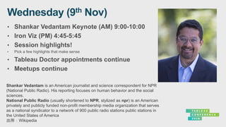 • Shankar Vedantam Keynote (AM) 9:00-10:00
• Iron Viz (PM) 4:45-5:45
• Session highlights!
• Pick a few highlights that make sense
• Tableau Doctor appointments continue
• Meetups continue
Shankar Vedantam is an American journalist and science correspondent for NPR
(National Public Radio). His reporting focuses on human behavior and the social
sciences.
National Public Radio (usually shortened to NPR, stylized as npr) is an American
privately and publicly funded non-profit membership media organization that serves
as a national syndicator to a network of 900 public radio stations public stations in
the United States of America
出所：Wikipedia
 