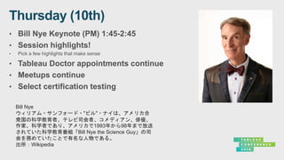 • Bill Nye Keynote (PM) 1:45-2:45
• Session highlights!
• Pick a few highlights that make sense
• Tableau Doctor appointments continue
• Meetups continue
• Select certification testing
Bill Nye
ウィリアム・サンフォード・"ビル"・ナイは、アメリカ合
衆国の科学教育者、テレビ司会者、コメディアン、俳優、
作家、科学者であり、アメリカで1993年から98年まで放送
されていた科学教育番組「Bill Nye the Science Guy」の司
会を務めていたことで有名な人物である。
出所：Wikipedia
 