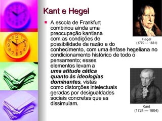 Kant e Hegel A escola de Frankfurt  combinou ainda uma  preocupação kantiana  com as condições de  possibilidade da razão e do  conhecimento, com uma ênfase hegeliana no condicionamento histórico de todo o  pensamento; esses  elementos levam a  uma atitude cética  quanto às ideologias  dominantes , vistas  como distorções intelectuais  geradas por desigualdades  sociais concretas que as  dissimulam.  Kant (1724 — 1804) Hegel (1770 — 1831) 