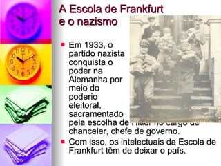 A Escola de Frankfurt  e o nazismo Em 1933, o  partido nazista  conquista o  poder na  Alemanha por  meio do  poderio  eleitoral,  sacramentado  pela escolha de Hitler no cargo de chanceler, chefe de governo. Com isso, os intelectuais da Escola de Frankfurt têm de deixar o país. 