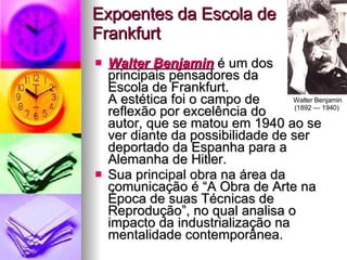 Expoentes da Escola de Frankfurt Walter Benjamin  é um dos  principais pensadores da  Escola de Frankfurt.  A estética foi o campo de  reflexão por excelência do  autor, que se matou em 1940 ao se ver diante da possibilidade de ser deportado da Espanha para a Alemanha de Hitler. Sua principal obra na área da comunicação é “A Obra de Arte na Época de suas Técnicas de Reprodução”, no qual analisa o impacto da industrialização na mentalidade contemporânea. Walter Benjamin (1892 — 1940)  