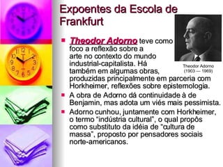 Expoentes da Escola de Frankfurt Theodor Adorno  teve como  foco a reflexão sobre a  arte no contexto do mundo  industrial-capitalista. Há  também em algumas obras,  produzidas principalmente em parceria com Horkheimer, reflexões sobre epistemologia.  A obra de Adorno dá continuidade à de Benjamin, mas adota um viés mais pessimista.  Adorno cunhou, juntamente com Horkheimer, o termo “indústria cultural”, o qual propôs como substituto da idéia de “cultura de massa”, proposto por pensadores sociais norte-americanos. Theodor Adorno (1903 — 1969) 