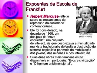 Expoentes da Escola de Frankfurt Hebert Marcuse  refletiu  sobre os mecanismos de  repressão da sociedade  contemporânea.  Ele foi considerado, na  década de 1960, um  dos pais da “nova  esquerda”, um conjunto  de intelectuais que desprezava a mentalidade marxista tradicional e defendia a destruição do sistema capitalista por meio da mobilização dos jovens, das minorias e dos intelectuais.  Suas duas obras mais famosas estão disponíveis em português: “Eros e civilização” e “O homem unidimensional”.  Herbert Marcuse  (1898 — 1979)   