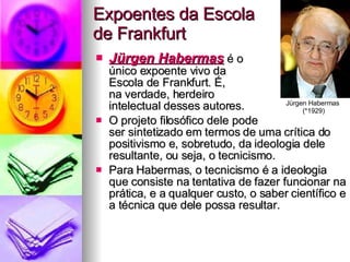Expoentes da Escola  de Frankfurt Jürgen Habermas  é o  único expoente vivo da  Escola de Frankfurt. É,  na verdade, herdeiro  intelectual desses autores. O projeto filosófico dele pode  ser sintetizado em termos de uma crítica do positivismo e, sobretudo, da ideologia dele resultante, ou seja, o tecnicismo.  Para Habermas, o tecnicismo é a ideologia que consiste na tentativa de fazer funcionar na prática, e a qualquer custo, o saber científico e a técnica que dele possa resultar.  Jürgen Habermas  (*1929) 