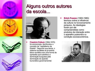 Alguns outros autores da escola... Erich Fromm  (1900-1980) teorizou sobre a influência da cultura no funcionamento psíquico. As ideologias foram por ele compreendidas como produtos da interação entre o aparelho pulsional e a condição socioeconômica. Friedrich Pollock  (1894-1970) foi economista. Aprofundou o conceito de “capitalismo de Estado”. Segundo sua teoria, o sistema socialista do já extinto bloco soviético era uma forma de opressão que substituiu a dominação burguesa pela dominação do aparato burocrático governamental. 