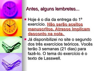 Antes, alguns lembretes... Hoje é o dia da entrega do 1º exercício.  Não serão aceitos manuscritos. Atrasos implicam desconto na nota.  Já disponibilizei no site o segundo dos três exercícios teóricos. Vocês terão 3 semanas (21 dias) para fazê-lo. O tema do exercício é o texto de Lasswell. 