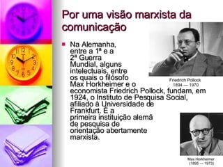 Por uma visão marxista da comunicação Na Alemanha,  entre a 1ª e a  2ª Guerra  Mundial, alguns  intelectuais, entre  os quais o filósofo  Max Horkheimer e o  economista Friedrich Pollock, fundam, em 1924, o Instituto de Pesquisa Social,  afiliado à Universidade de  Frankfurt. É a  primeira instituição alemã  de pesquisa de  orientação abertamente  marxista.  Friedrich Pollock  1894 — 1970 Max Horkheimer  (1895 — 1973) 