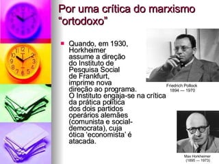 Por uma crítica do marxismo “ortodoxo” Quando, em 1930,  Horkheimer  assume a direção  do Instituto de  Pesquisa Social de Frankfurt,  imprime nova  direção ao programa.  O Instituto engaja-se na crítica  da prática política  dos dois partidos  operários alemães  (comunista e social- democrata), cuja  ótica ‘economista’ é  atacada.  Friedrich Pollock  1894 — 1970 Max Horkheimer  (1895 — 1973) 
