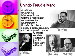 Unindo Freud e Marx O método  marxista de  interpretação da  história é modificado  por ferramentas  emprestadas à  filosofia da cultura,  à ética, à psicossociologia  e à ‘psicologia do profundo’ .  O projeto  consiste  em fazer a  junção  entre Marx  e Freud.  Friedrich Pollock  1894 — 1970 Max Horkheimer  (1895 — 1973) Sigmund Freud  (1856 — 1939) Karl Marx (1818 — 1883) 