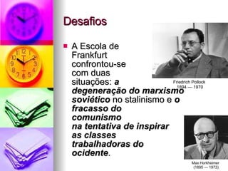 Desafios A Escola de  Frankfurt  confrontou-se  com duas  situações:  a  degeneração do marxismo soviético   no stalinismo e  o fracasso do  comunismo  na tentativa de inspirar  as classes  trabalhadoras do  ocidente .  Friedrich Pollock  1894 — 1970 Max Horkheimer  (1895 — 1973) 