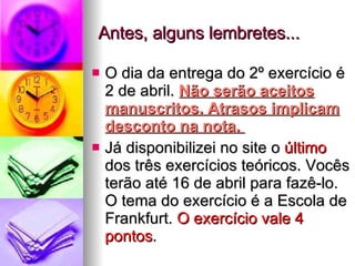 Antes, alguns lembretes... O dia da entrega do 2º exercício é 2 de abril.  Não serão aceitos manuscritos. Atrasos implicam desconto na nota.  Já disponibilizei no site o  último  dos três exercícios teóricos. Vocês terão até 16 de abril para fazê-lo. O tema do exercício é a Escola de Frankfurt.  O exercício vale 4 pontos . 