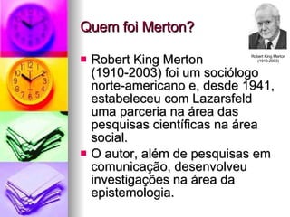 Quem foi Merton? Robert King Merton  (1910-2003) foi um sociólogo norte-americano e, desde 1941, estabeleceu com Lazarsfeld uma parceria na área das pesquisas científicas na área social. O autor, além de pesquisas em comunicação, desenvolveu investigações na área da epistemologia. Robert King Merton (1910-2003) 