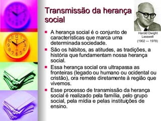 Transmissão da herança social A herança social é o conjunto de características que marca uma determinada sociedade. São os hábitos, as atitudes, as tradições, a história que fundamentam nossa herança social. Essa herança social ora ultrapassa as fronteiras (legado ou humano ou ocidental ou cristão), ora remete diretamente à região que vivemos. Esse processo de transmissão da herança social é realizado pela família, pelo grupo social, pela mídia e pelas instituições de ensino. Harold Dwight Lasswell  (1902 — 1978)   
