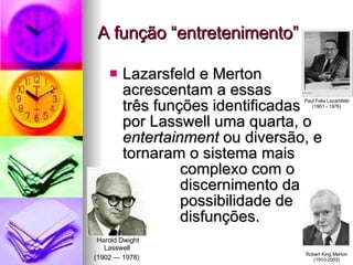 A função “entretenimento” Lazarsfeld e Merton acrescentam a essas  três funções identificadas  por Lasswell uma quarta, o  entertainment  ou diversão, e tornaram o sistema mais  complexo com o  discernimento da  possibilidade de  disfunções. Paul Felix Lazarsfeld (1901 - 1976) Robert King Merton (1910-2003) Harold Dwight Lasswell  (1902 — 1978)   